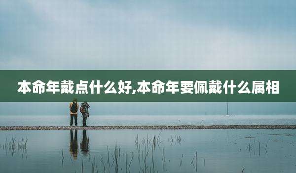 本命年戴点什么好,本命年要佩戴什么属相