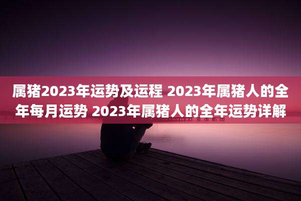 属猪2023年运势及运程 2023年属猪人的全年每月运势 2023年属猪人的全年运势详解