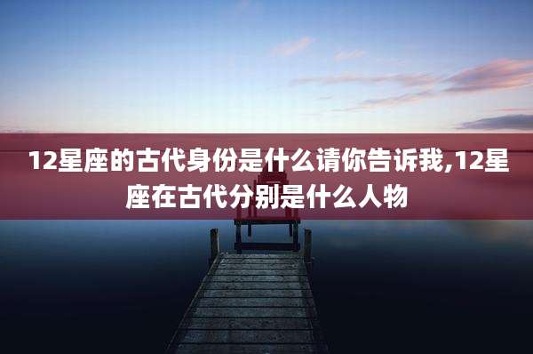 12星座的古代身份是什么请你告诉我,12星座在古代分别是什么人物