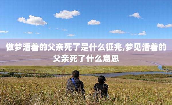 做梦活着的父亲死了是什么征兆,梦见活着的父亲死了什么意思