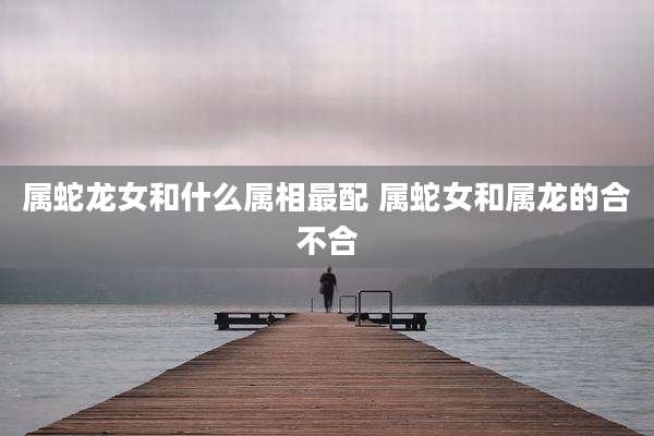 属蛇龙女和什么属相最配 属蛇女和属龙的合不合