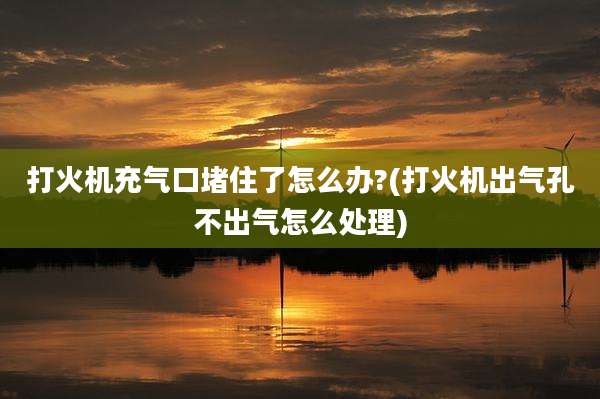 打火机充气口堵住了怎么办?(打火机出气孔不出气怎么处理)