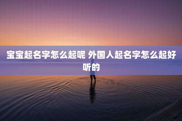 宝宝起名字怎么起呢 外国人起名字怎么起好听的