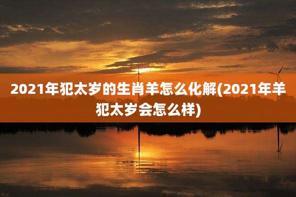 2021年犯太岁的生肖羊怎么化解(2021年羊犯太岁会怎么样)