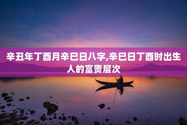 辛丑年丁酉月辛巳日八字,辛巳日丁酉时出生人的富贵层次