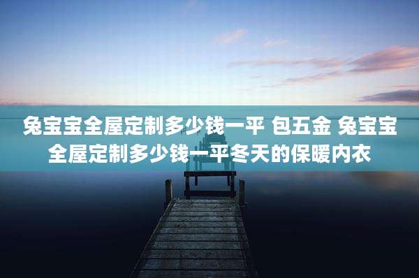 兔宝宝全屋定制多少钱一平 包五金 兔宝宝全屋定制多少钱一平冬天的保暖内衣
