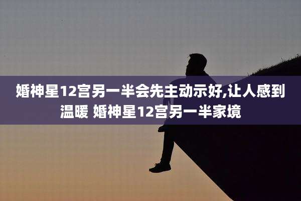 婚神星12宫另一半会先主动示好,让人感到温暖 婚神星12宫另一半家境