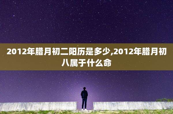 2012年腊月初二阳历是多少,2012年腊月初八属于什么命