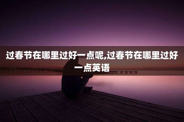 过春节在哪里过好一点呢,过春节在哪里过好一点英语