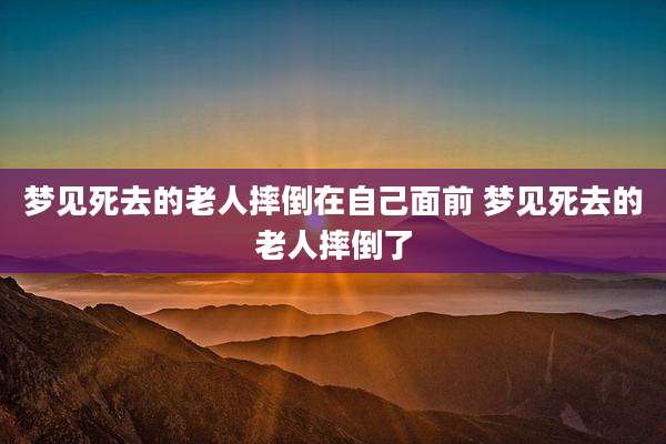 梦见死去的老人摔倒在自己面前 梦见死去的老人摔倒了