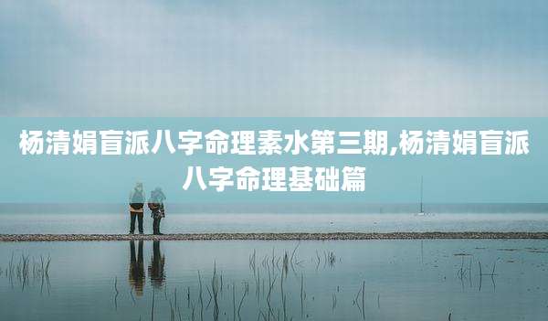 杨清娟盲派八字命理素水第三期,杨清娟盲派八字命理基础篇
