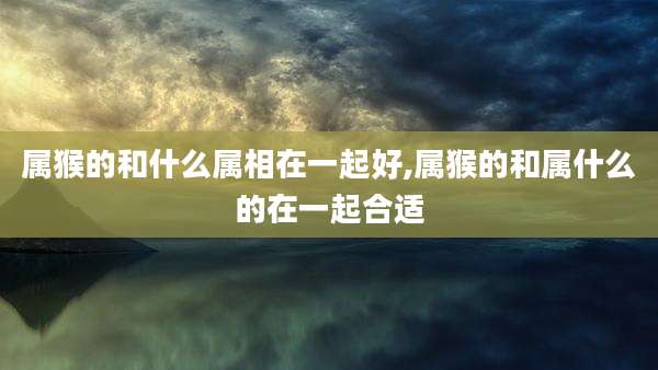 属猴的和什么属相在一起好,属猴的和属什么的在一起合适