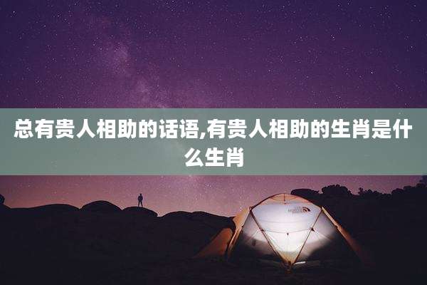 总有贵人相助的话语,有贵人相助的生肖是什么生肖