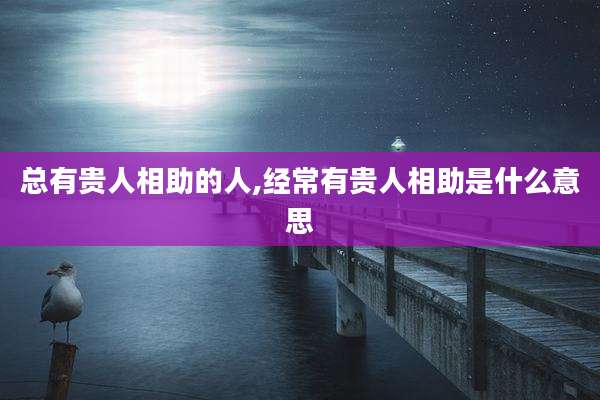 总有贵人相助的人,经常有贵人相助是什么意思