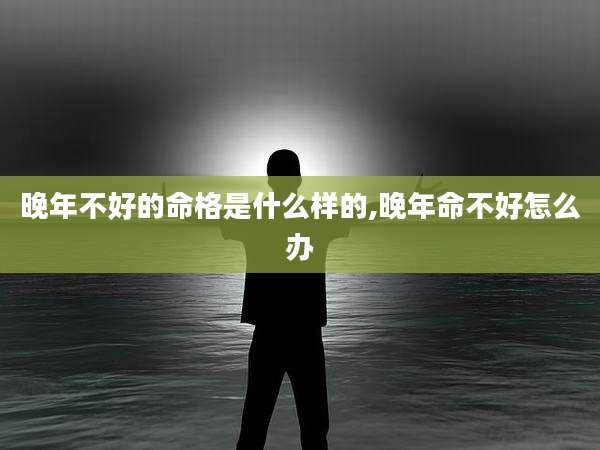晚年不好的命格是什么样的,晚年命不好怎么办