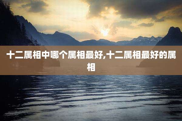 十二属相中哪个属相最好,十二属相最好的属相