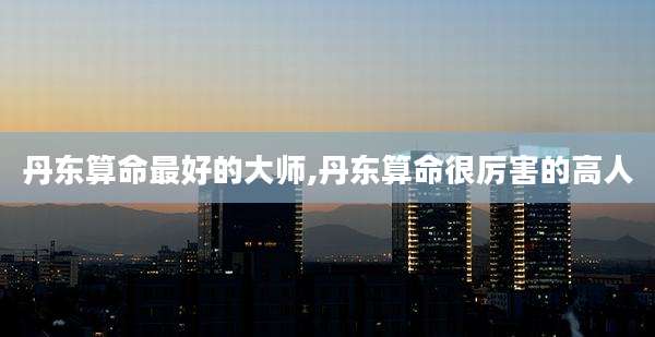 丹东算命最好的大师,丹东算命很厉害的高人