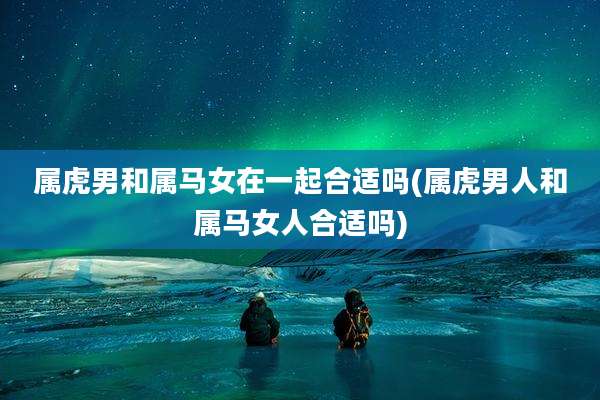 属虎男和属马女在一起合适吗(属虎男人和属马女人合适吗)