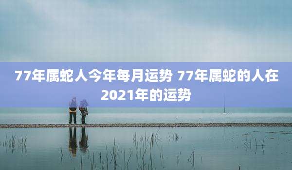 77年属蛇人今年每月运势 77年属蛇的人在2021年的运势