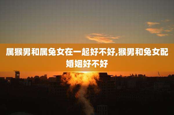 属猴男和属兔女在一起好不好,猴男和兔女配婚姻好不好
