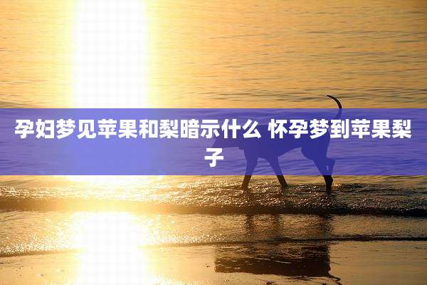 孕妇梦见苹果和梨暗示什么 怀孕梦到苹果梨子