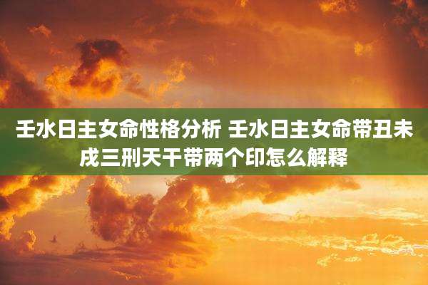 壬水日主女命性格分析 壬水日主女命带丑未戌三刑天干带两个印怎么解释