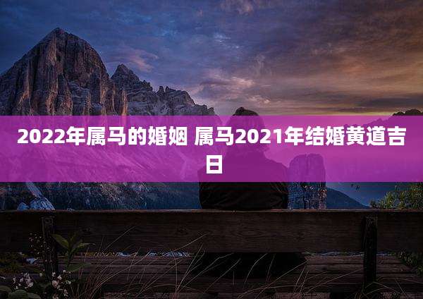 2022年属马的婚姻 属马2021年结婚黄道吉日