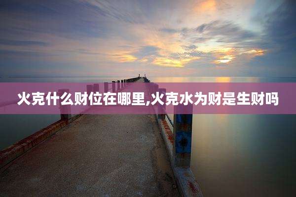 火克什么财位在哪里,火克水为财是生财吗