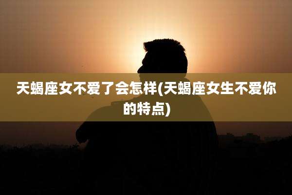 天蝎座女不爱了会怎样(天蝎座女生不爱你的特点)