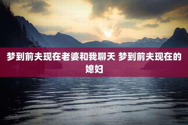 梦到前夫现在老婆和我聊天 梦到前夫现在的媳妇