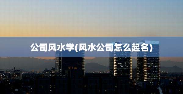 公司风水学(风水公司怎么起名)