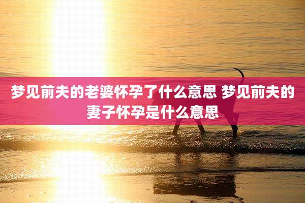 梦见前夫的老婆怀孕了什么意思 梦见前夫的妻子怀孕是什么意思
