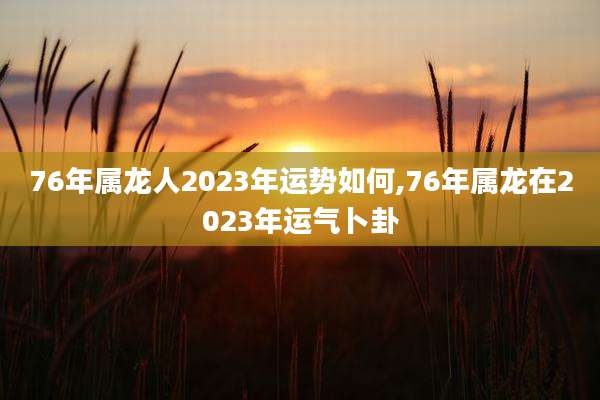 76年属龙人2023年运势如何,76年属龙在2023年运气卜卦