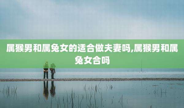 属猴男和属兔女的适合做夫妻吗,属猴男和属兔女合吗