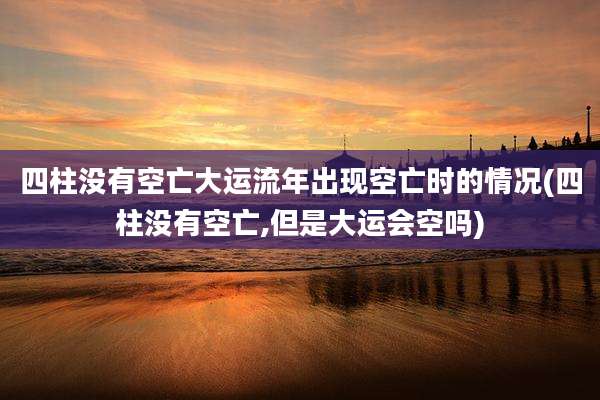 四柱没有空亡大运流年出现空亡时的情况(四柱没有空亡,但是大运会空吗)