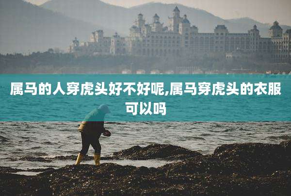 属马的人穿虎头好不好呢,属马穿虎头的衣服可以吗
