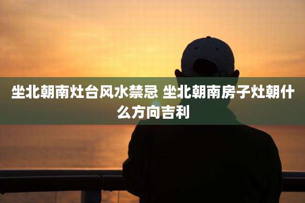 坐北朝南灶台风水禁忌 坐北朝南房子灶朝什么方向吉利