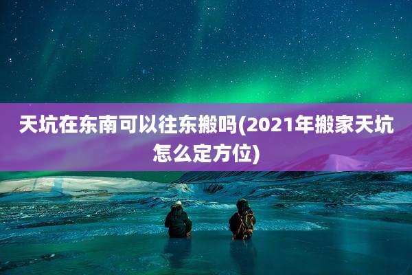 天坑在东南可以往东搬吗(2021年搬家天坑怎么定方位)