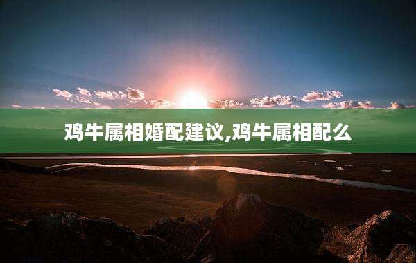 鸡牛属相婚配建议,鸡牛属相配么