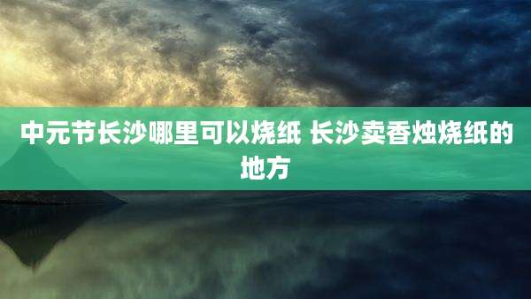 中元节长沙哪里可以烧纸 长沙卖香烛烧纸的地方