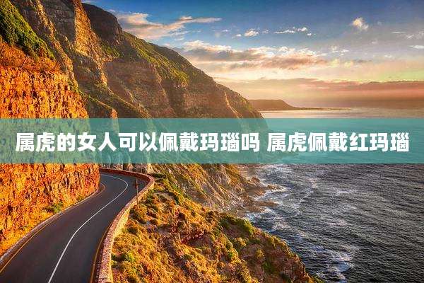 属虎的女人可以佩戴玛瑙吗 属虎佩戴红玛瑙