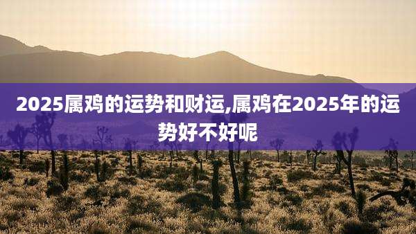 2025属鸡的运势和财运,属鸡在2025年的运势好不好呢