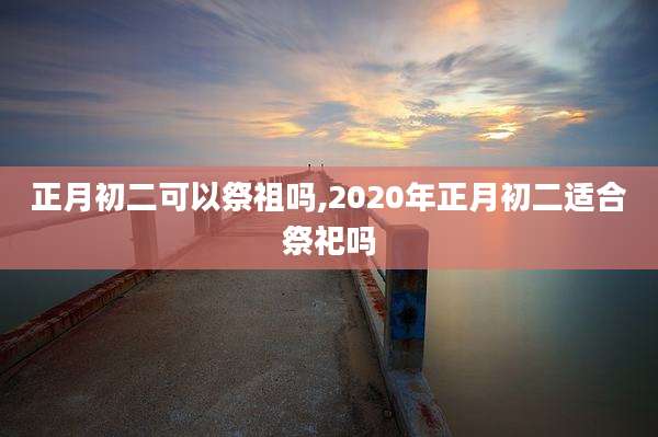正月初二可以祭祖吗,2020年正月初二适合祭祀吗