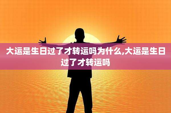 大运是生日过了才转运吗为什么,大运是生日过了才转运吗