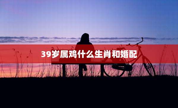 39岁属鸡什么生肖和婚配
