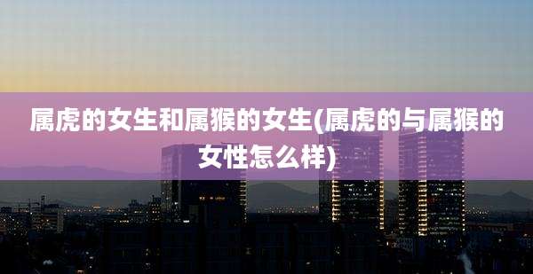 属虎的女生和属猴的女生(属虎的与属猴的女性怎么样)