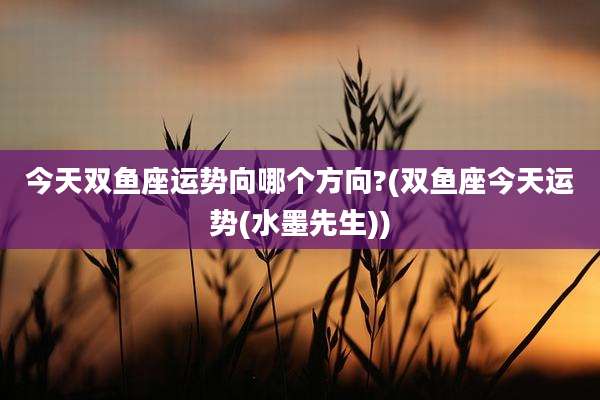 今天双鱼座运势向哪个方向?(双鱼座今天运势(水墨先生))