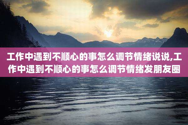 工作中遇到不顺心的事怎么调节情绪说说,工作中遇到不顺心的事怎么调节情绪发朋友圈
