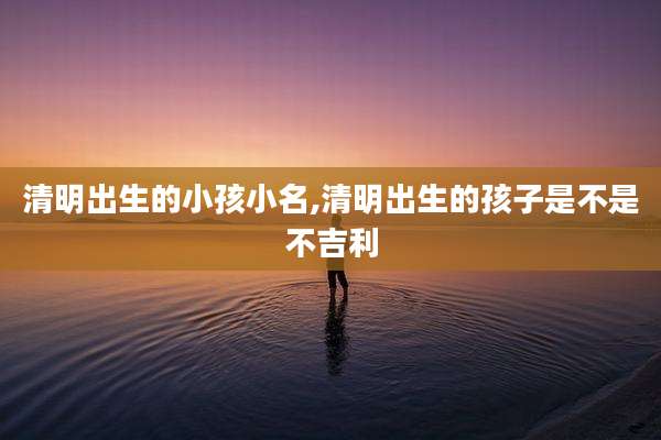 清明出生的小孩小名,清明出生的孩子是不是不吉利