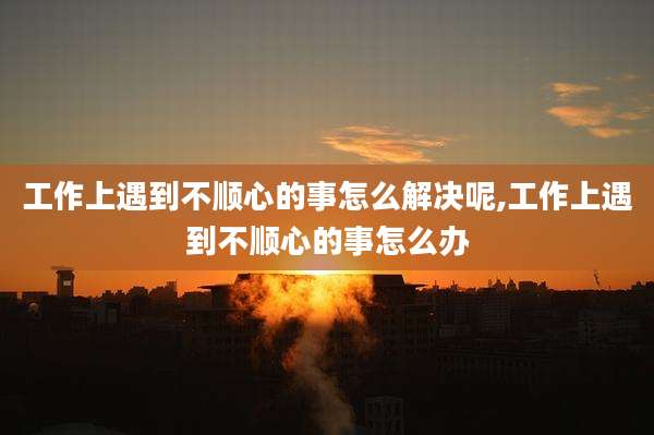 工作上遇到不顺心的事怎么解决呢,工作上遇到不顺心的事怎么办